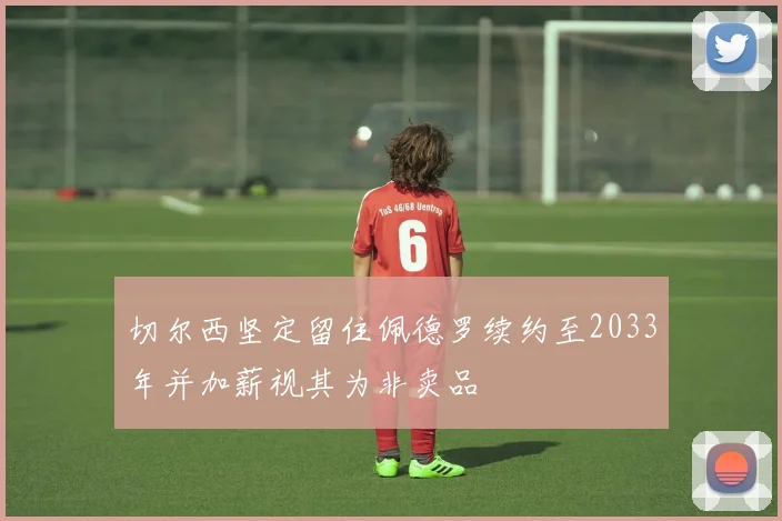 切尔西坚定留住佩德罗续约至2033年并加薪视其为非卖品