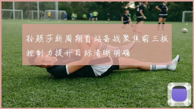 孙颖莎新周期首站备战聚焦前三板控制力提升目标清晰明确
