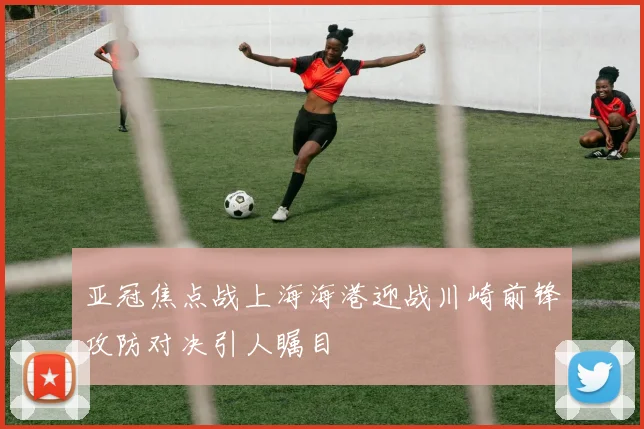亚冠焦点战上海海港迎战川崎前锋攻防对决引人瞩目