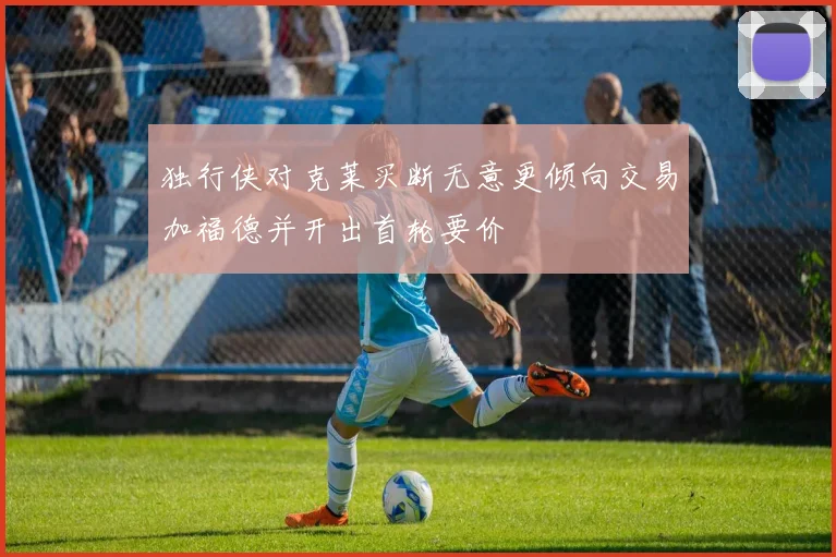 独行侠对克莱买断无意更倾向交易加福德并开出首轮要价